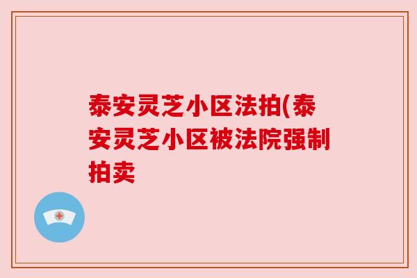 泰安灵芝小区法拍(泰安灵芝小区被法院强制拍卖