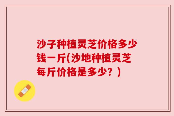 沙子种植灵芝价格多少钱一斤(沙地种植灵芝每斤价格是多少?) 沙子种植灵芝价格多少钱一斤(沙地种植灵芝每斤价格是多少?)