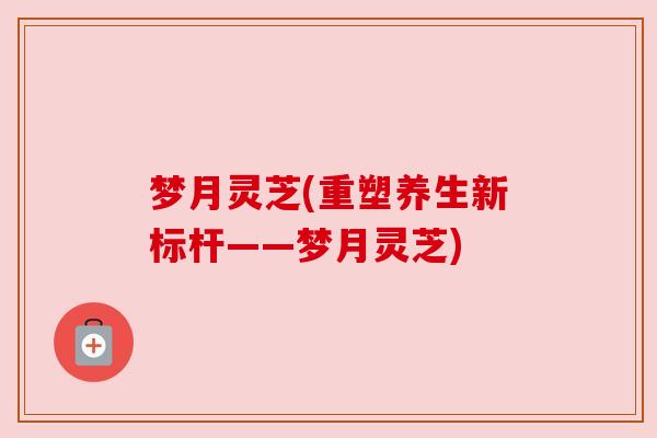 梦月灵芝(重塑养生新标杆——梦月灵芝)