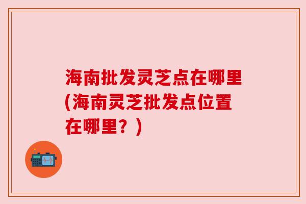 海南批发灵芝点在哪里(海南灵芝批发点位置在哪里？)
