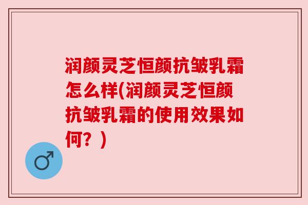 润颜灵芝恒颜抗皱乳霜怎么样(润颜灵芝恒颜抗皱乳霜的使用效果如何?) 润颜灵芝恒颜抗皱乳霜怎么样(润颜灵芝恒颜抗皱乳霜的使用效果如何?)
