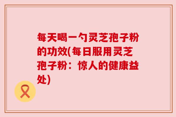 每天喝一勺灵芝孢子粉的功效(每日服用灵芝孢子粉:惊人的健康益处) 每天喝一勺灵芝孢子粉的功效(每日服用灵芝孢子粉:惊人的健康益处)