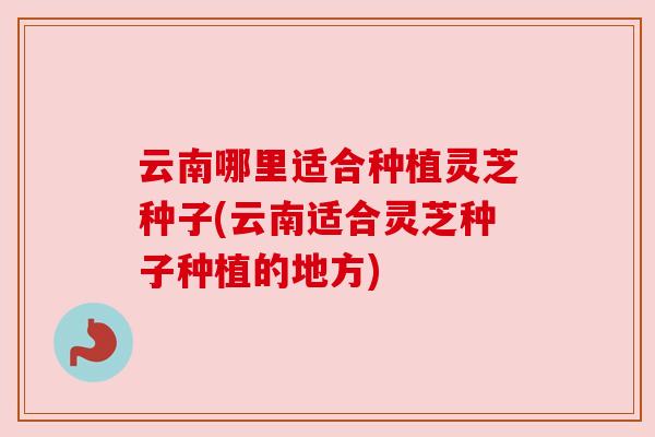 云南哪里适合种植灵芝种子(云南适合灵芝种子种植的地方) 云南哪里适合种植灵芝种子(云南适合灵芝种子种植的地方)