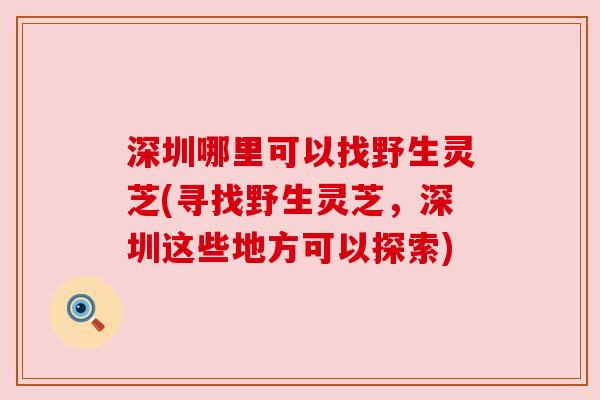 深圳哪里可以找野生灵芝(寻找野生灵芝,深圳这些地方可以探索) 深圳哪里可以找野生灵芝(寻找野生灵芝,深圳这些地方可以探索)
