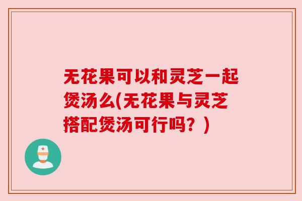 无花果可以和灵芝一起煲汤么(无花果与灵芝搭配煲汤可行吗?) 无花果可以和灵芝一起煲汤么(无花果与灵芝搭配煲汤可行吗?)