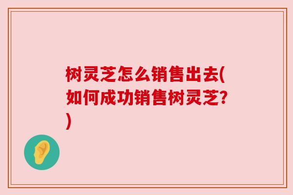 树灵芝怎么销售出去(如何成功销售树灵芝?) 树灵芝怎么销售出去(如何成功销售树灵芝?)