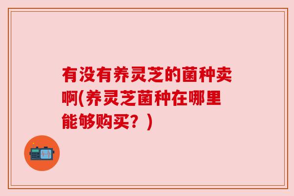 有没有养灵芝的菌种卖啊(养灵芝菌种在哪里能够购买?) 有没有养灵芝的菌种卖啊(养灵芝菌种在哪里能够购买?)