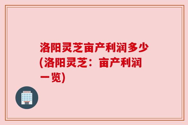 洛阳灵芝亩产利润多少(洛阳灵芝：亩产利润一览)