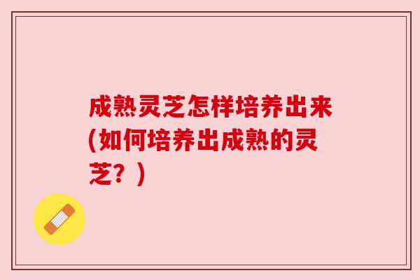 成熟灵芝怎样培养出来(如何培养出成熟的灵芝?) 成熟灵芝怎样培养出来(如何培养出成熟的灵芝?)