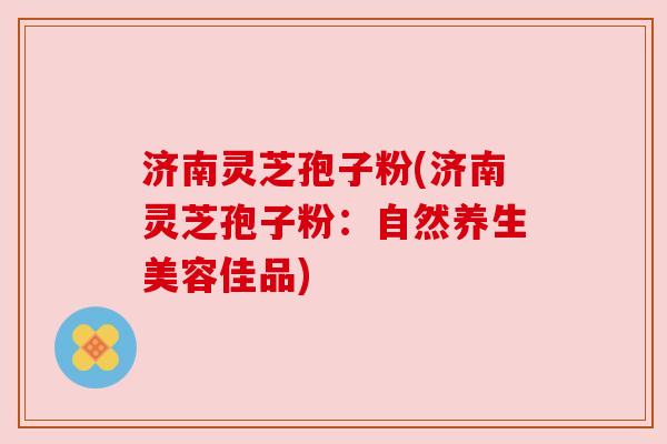 济南灵芝孢子粉(济南灵芝孢子粉:自然养生美容佳品) 济南灵芝孢子粉(济南灵芝孢子粉:自然养生美容佳品)