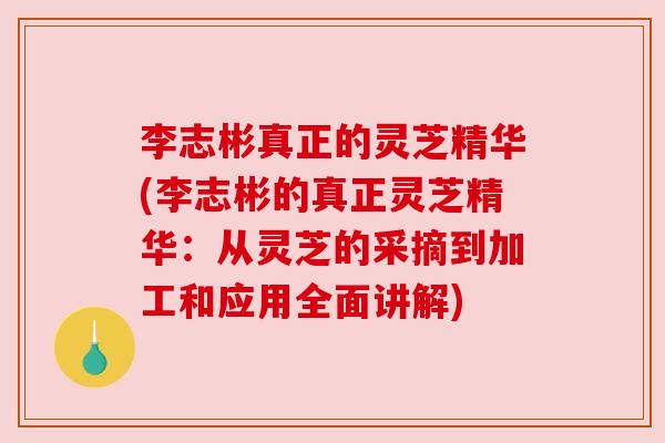 李志彬真正的灵芝精华(李志彬的真正灵芝精华:从灵芝的采摘到加工和应用全面讲解) 李志彬真正的灵芝精华(李志彬的真正灵芝精华:从灵芝的采摘到加工和应用全面讲解)