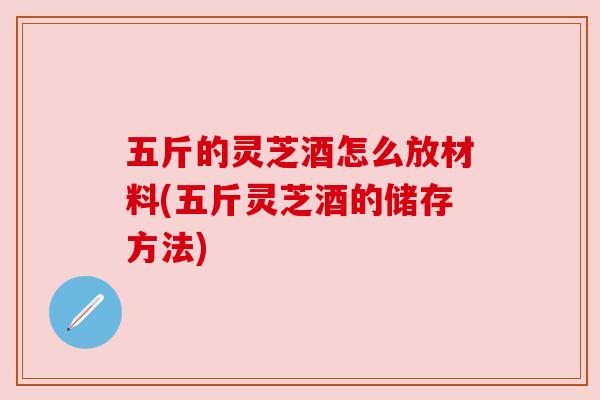 五斤的灵芝酒怎么放材料(五斤灵芝酒的储存方法) 五斤的灵芝酒怎么放材料(五斤灵芝酒的储存方法)