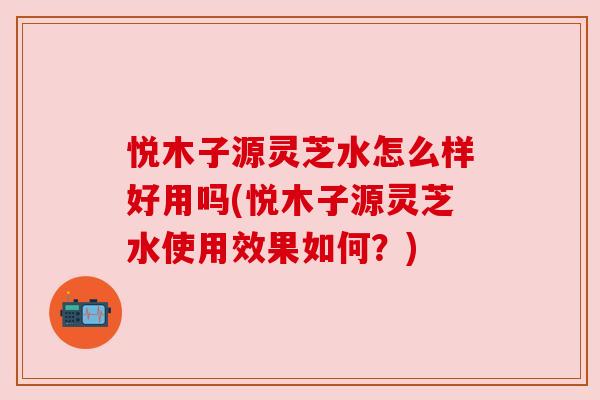 悦木子源灵芝水怎么样好用吗(悦木子源灵芝水使用效果如何?) 悦木子源灵芝水怎么样好用吗(悦木子源灵芝水使用效果如何?)
