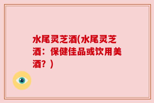水尾灵芝酒(水尾灵芝酒:保健佳品或饮用美酒?) 水尾灵芝酒(水尾灵芝酒:保健佳品或饮用美酒?)
