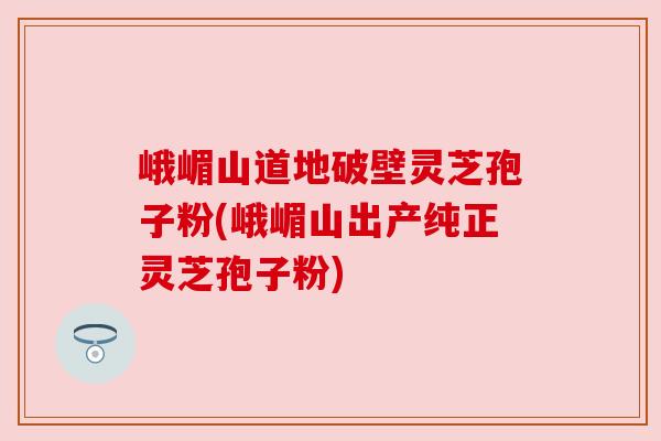 峨嵋山道地破壁灵芝孢子粉(峨嵋山出产纯正灵芝孢子粉)