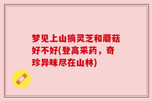 梦见上山摘灵芝和蘑菇好不好(登高采药,奇珍异味尽在山林) 梦见上山摘灵芝和蘑菇好不好(登高采药,奇珍异味尽在山林)
