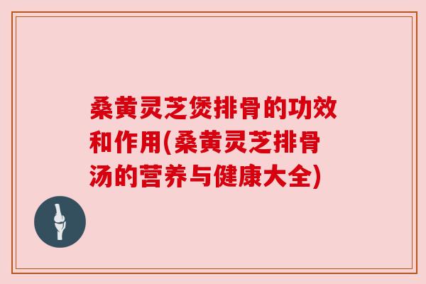 桑黄灵芝煲排骨的功效和作用(桑黄灵芝排骨汤的营养与健康大全)