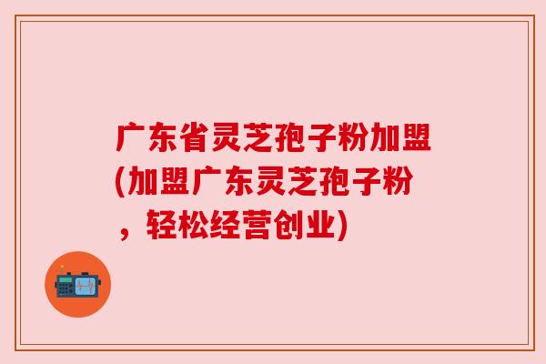 广东省灵芝孢子粉加盟(加盟广东灵芝孢子粉,轻松经营创业) 广东省灵芝孢子粉加盟(加盟广东灵芝孢子粉,轻松经营创业)