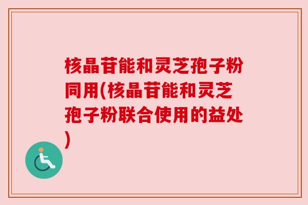 核晶苷能和灵芝孢子粉同用(核晶苷能和灵芝孢子粉联合使用的益处) 核晶苷能和灵芝孢子粉同用(核晶苷能和灵芝孢子粉联合使用的益处)