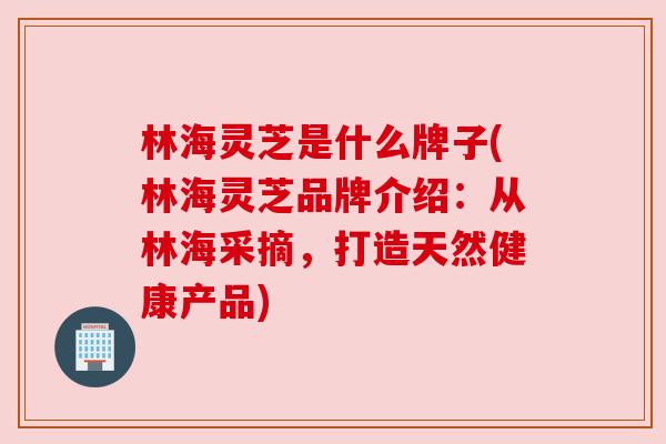 林海灵芝是什么牌子(林海灵芝品牌介绍：从林海采摘，打造天然健康产品)