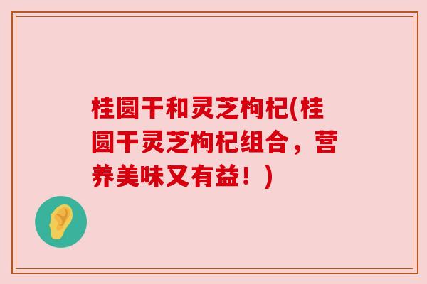 桂圆干和灵芝枸杞(桂圆干灵芝枸杞组合,营养美味又有益!) 桂圆干和灵芝枸杞(桂圆干灵芝枸杞组合,营养美味又有益!)