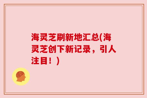 海灵芝刷新地汇总(海灵芝创下新记录,引人注目!) 海灵芝刷新地汇总(海灵芝创下新记录,引人注目!)