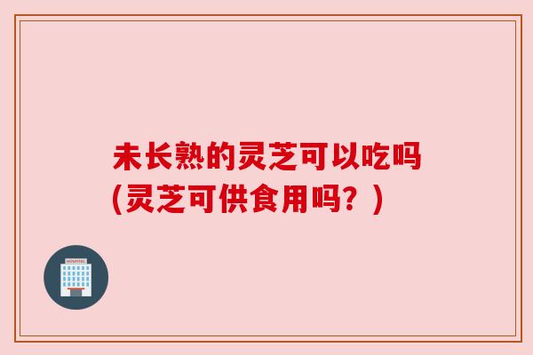 未长熟的灵芝可以吃吗(灵芝可供食用吗？)