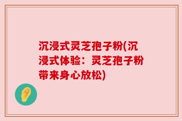 沉浸式灵芝孢子粉(沉浸式体验:灵芝孢子粉带来身心放松) 沉浸式灵芝孢子粉(沉浸式体验:灵芝孢子粉带来身心放松)