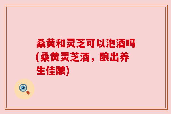 桑黄和灵芝可以泡酒吗(桑黄灵芝酒,酿出养生佳酿) 桑黄和灵芝可以泡酒吗(桑黄灵芝酒,酿出养生佳酿)