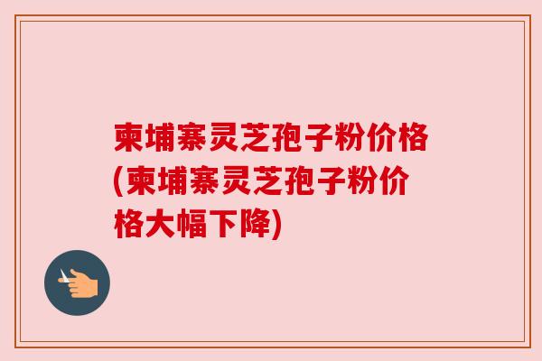 柬埔寨灵芝孢子粉价格(柬埔寨灵芝孢子粉价格大幅下降)
