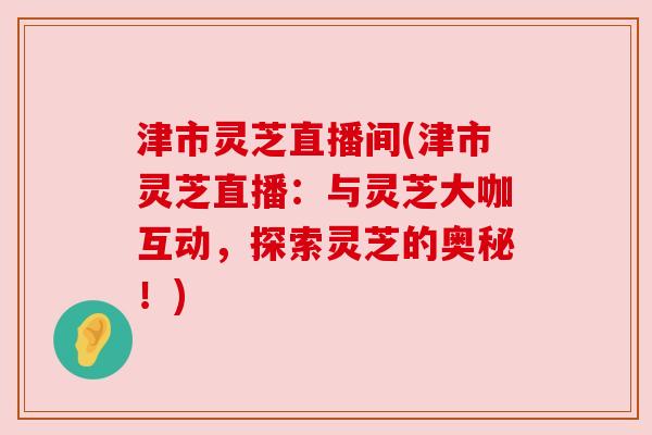 津市灵芝直播间(津市灵芝直播：与灵芝大咖互动，探索灵芝的奥秘！)