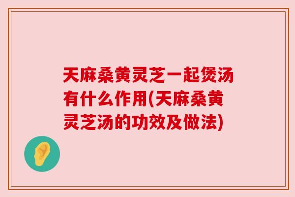 天麻桑黄灵芝一起煲汤有什么作用(天麻桑黄灵芝汤的功效及做法)