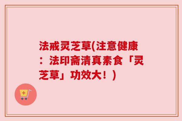 法戒灵芝草(注意健康:法印斋清真素食「灵芝草」功效大!) 法戒灵芝草(注意健康:法印斋清真素食「灵芝草」功效大!)