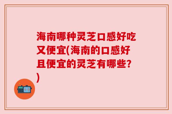 海南哪种灵芝口感好吃又便宜(海南的口感好且便宜的灵芝有哪些？)