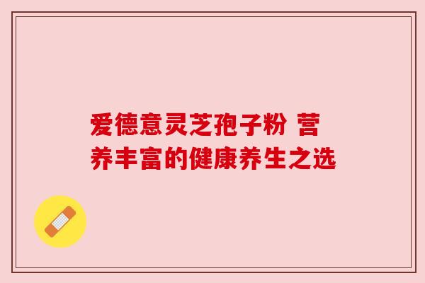 爱德意灵芝孢子粉 营养丰富的健康养生之选 爱德意灵芝孢子粉 营养丰富的健康养生之选