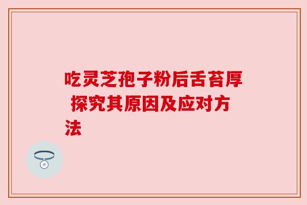 吃灵芝孢子粉后舌苔厚 探究其原因及应对方法 吃灵芝孢子粉后舌苔厚 探究其原因及应对方法