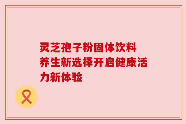灵芝孢子粉固体饮料 养生新选择开启健康活力新体验 灵芝孢子粉固体饮料 养生新选择开启健康活力新体验