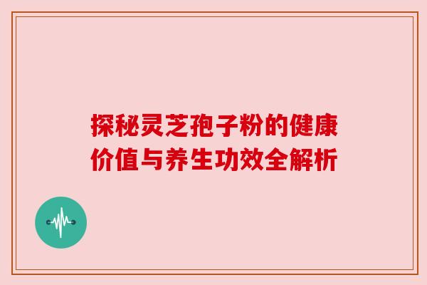 探秘灵芝孢子粉的健康价值与养生功效全解析 探秘灵芝孢子粉的健康价值与养生功效全解析
