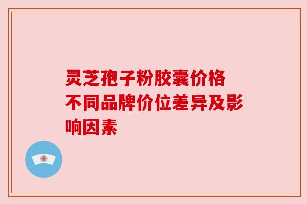 灵芝孢子粉胶囊价格 不同品牌价位差异及影响因素