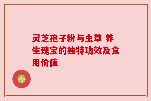 灵芝孢子粉与虫草 养生瑰宝的独特功效及食用价值 灵芝孢子粉与虫草 养生瑰宝的独特功效及食用价值