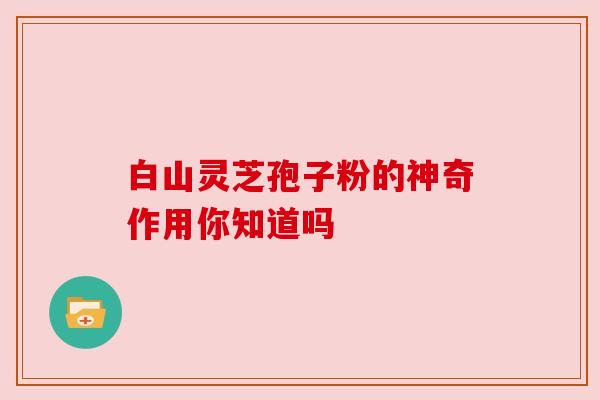 白山灵芝孢子粉的神奇作用你知道吗 白山灵芝孢子粉的神奇作用你知道吗