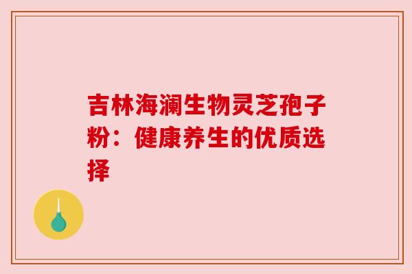 吉林海澜生物灵芝孢子粉:健康养生的优质选择 吉林海澜生物灵芝孢子粉:健康养生的优质选择
