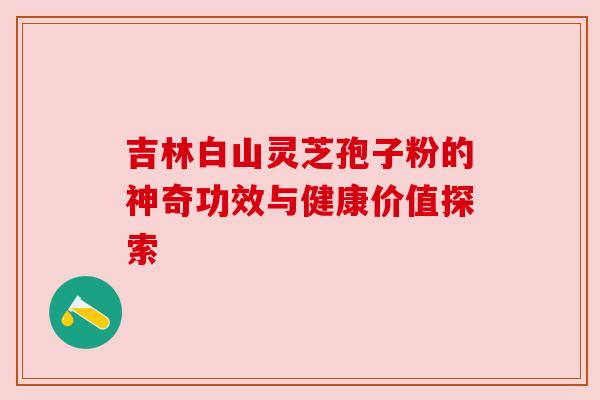 吉林白山灵芝孢子粉的神奇功效与健康价值探索
