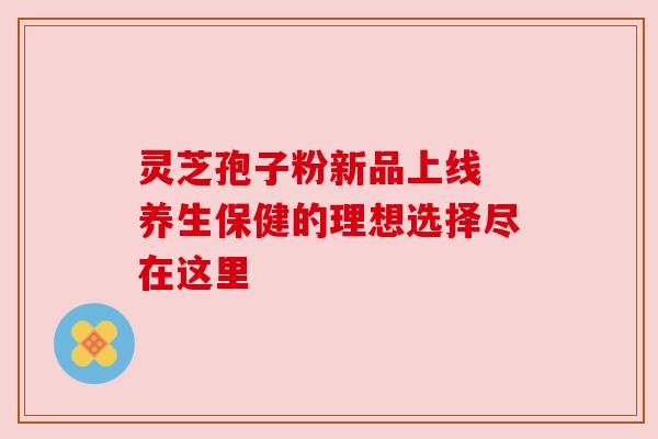灵芝孢子粉新品上线 养生保健的理想选择尽在这里