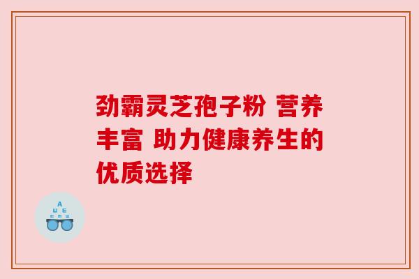 劲霸灵芝孢子粉 营养丰富 助力健康养生的优质选择 劲霸灵芝孢子粉 营养丰富 助力健康养生的优质选择