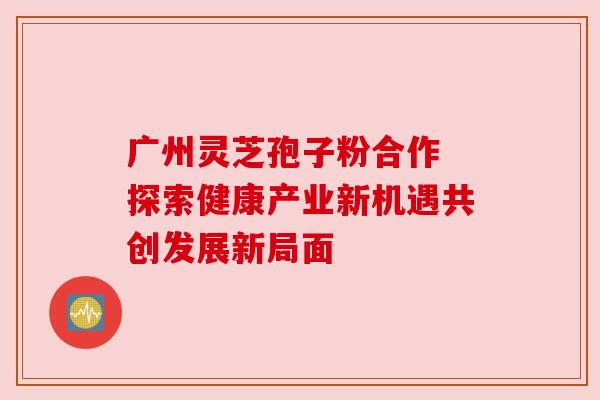 广州灵芝孢子粉合作 探索健康产业新机遇共创发展新局面 广州灵芝孢子粉合作 探索健康产业新机遇共创发展新局面