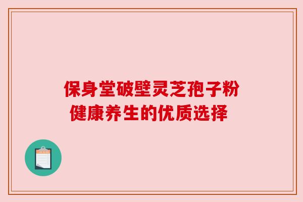 保身堂破壁灵芝孢子粉 健康养生的优质选择 保身堂破壁灵芝孢子粉 健康养生的优质选择