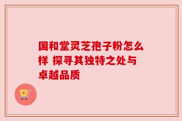 国和堂灵芝孢子粉怎么样 探寻其独特之处与卓越品质 国和堂灵芝孢子粉怎么样 探寻其独特之处与卓越品质