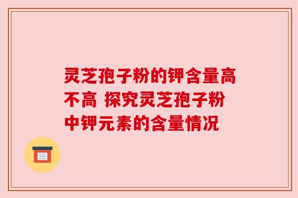 灵芝孢子粉的钾含量高不高 探究灵芝孢子粉中钾元素的含量情况 灵芝孢子粉的钾含量高不高 探究灵芝孢子粉中钾元素的含量情况