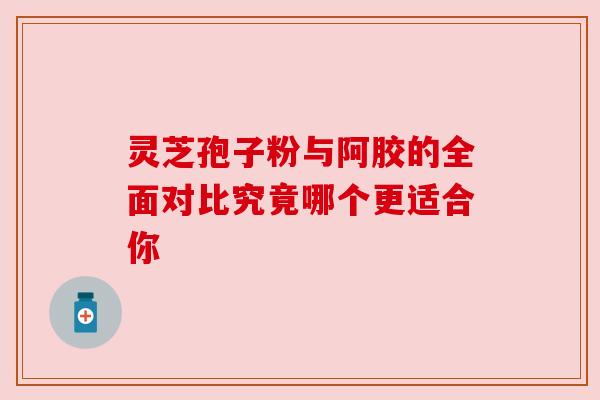 灵芝孢子粉与阿胶的全面对比究竟哪个更适合你 灵芝孢子粉与阿胶的全面对比究竟哪个更适合你
